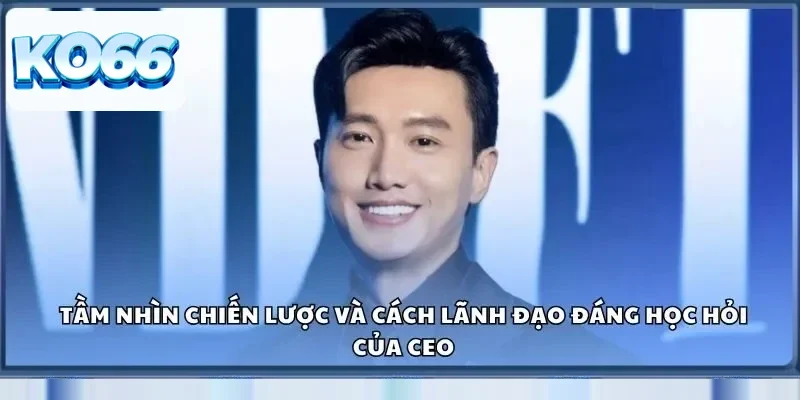 Tầm nhìn chiến lược và cách lãnh đạo đáng học hỏi của CEO
